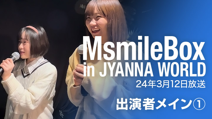 MsmileBox in JYANNA WORLD（24年3月12日放送 / 出演者メイン①）
