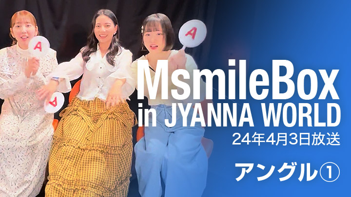 MsmileBox in JYANNAWORLD（24年4月3日放送 / アングル①）