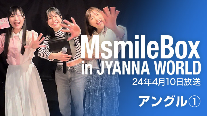 MsmileBox in JYANNAWORLD（24年4月10日放送 / アングル①）